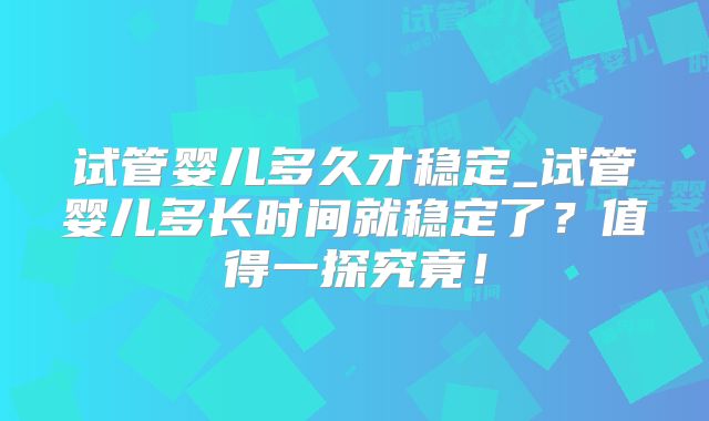 试管婴儿多久才稳定_试管婴儿多长时间就稳定了？值得一探究竟！