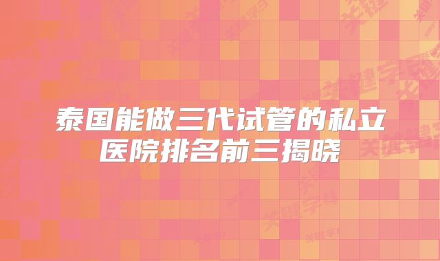 泰国能做三代试管的私立医院排名前三揭晓