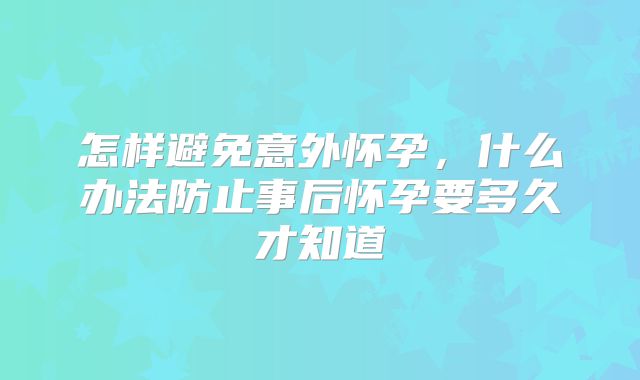怎样避免意外怀孕，什么办法防止事后怀孕要多久才知道