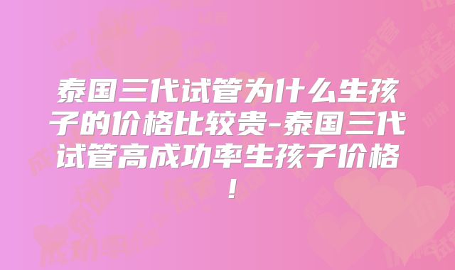 泰国三代试管为什么生孩子的价格比较贵-泰国三代试管高成功率生孩子价格！