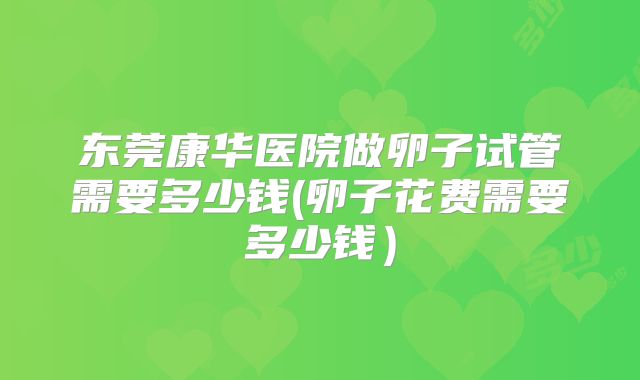 东莞康华医院做卵子试管需要多少钱(卵子花费需要多少钱)