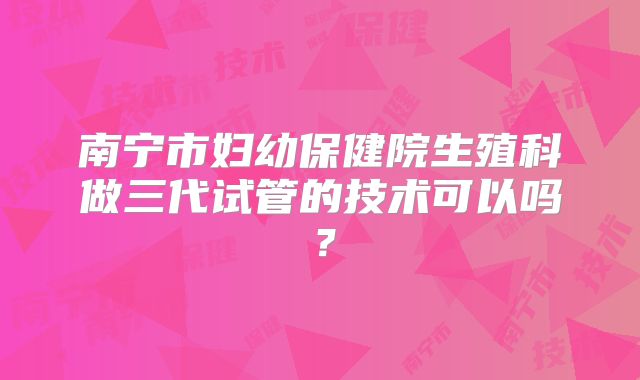 南宁市妇幼保健院生殖科做三代试管的技术可以吗？