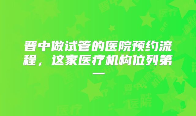 晋中做试管的医院预约流程，这家医疗机构位列第一