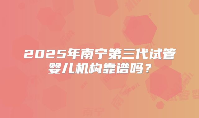 2025年南宁第三代试管婴儿机构靠谱吗？