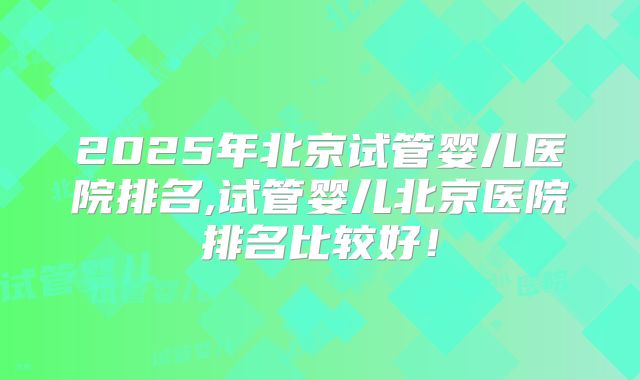 2025年北京试管婴儿医院排名,试管婴儿北京医院排名比较好！