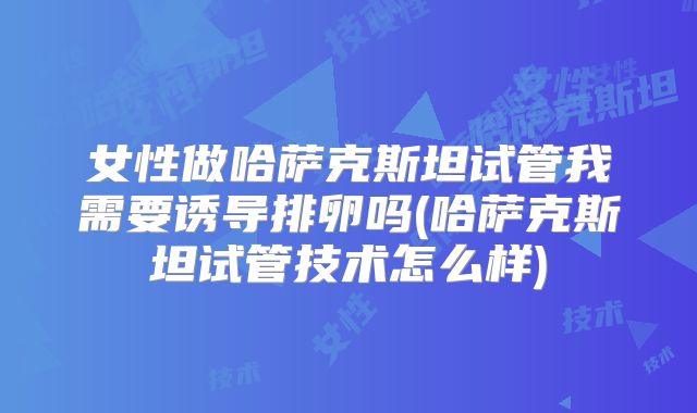 女性做哈萨克斯坦试管我需要诱导排卵吗(哈萨克斯坦试管技术怎么样)