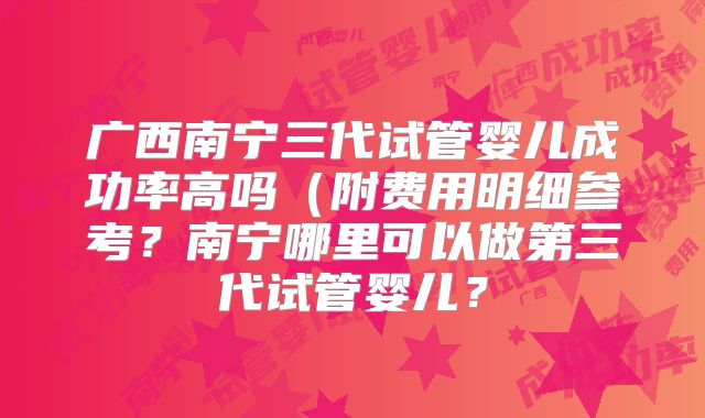 广西南宁三代试管婴儿成功率高吗（附费用明细参考？南宁哪里可以做第三代试管婴儿？