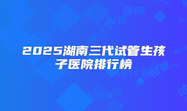 2025湖南三代试管生孩子医院排行榜
