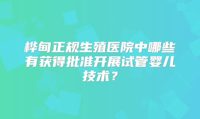 桦甸正规生殖医院中哪些有获得批准开展试管婴儿技术？