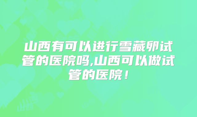山西有可以进行雪藏卵试管的医院吗,山西可以做试管的医院!