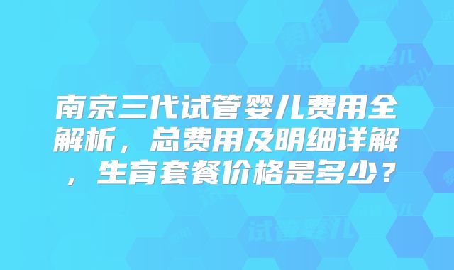 南京三代试管婴儿费用全解析,总费用及明细详解,生育套餐价格是多少?