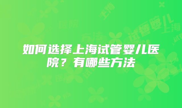 如何选择上海试管婴儿医院?有哪些方法