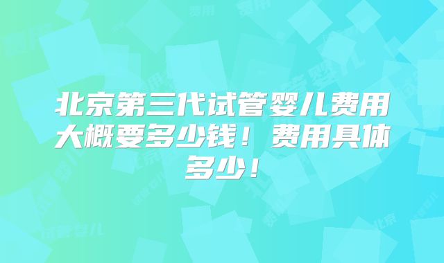 北京第三代试管婴儿费用大概要多少钱!费用具体多少!