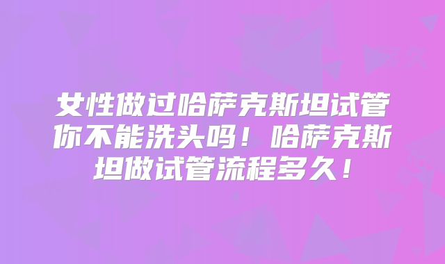 女性做过哈萨克斯坦试管你不能洗头吗!哈萨克斯坦做试管流程多久!