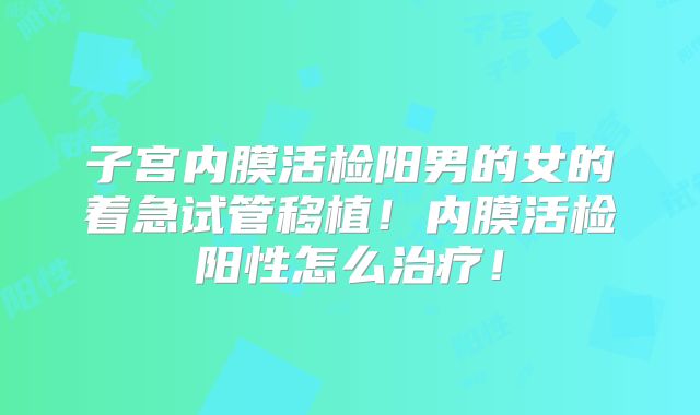 子宫内膜活检阳男的女的着急试管移植!内膜活检阳性怎么治疗!