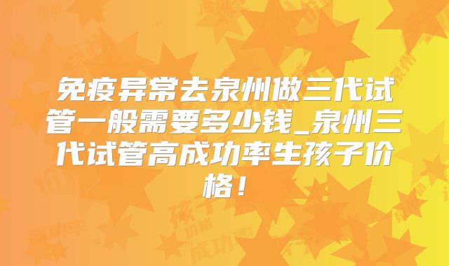 免疫异常去泉州做三代试管一般需要多少钱_泉州三代试管高成功率生孩子价格!