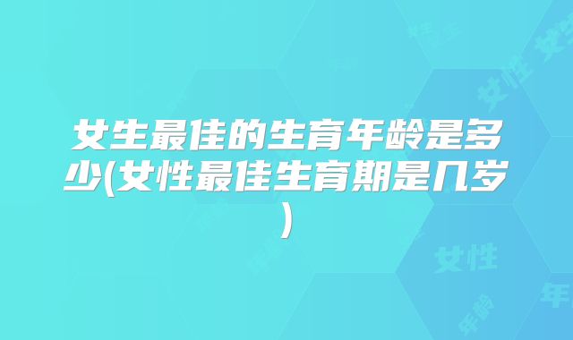 女生最佳的生育年龄是多少(女性最佳生育期是几岁)