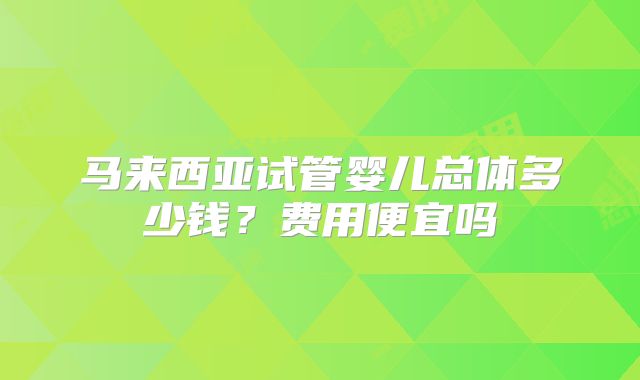 马来西亚试管婴儿总体多少钱？费用便宜吗