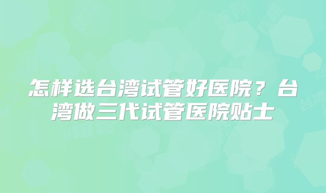 怎样选台湾试管好医院？台湾做三代试管医院贴士