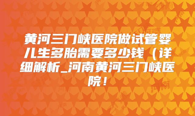 黄河三门峡医院做试管婴儿生多胎需要多少钱（详细解析_河南黄河三门峡医院！