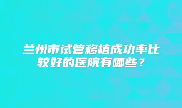 兰州市试管移植成功率比较好的医院有哪些?