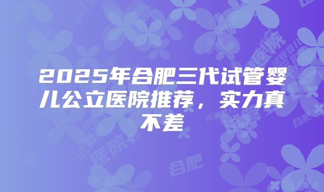 2025年合肥三代试管婴儿公立医院推荐,实力真不差