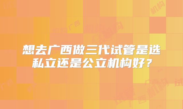 想去广西做三代试管是选私立还是公立机构好？