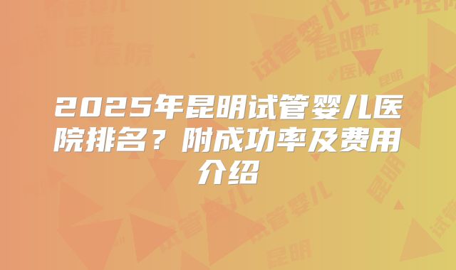 2025年昆明试管婴儿医院排名?附成功率及费用介绍