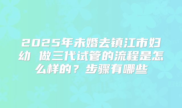 2025年未婚去镇江市妇幼 做三代试管的流程是怎么样的?步骤有哪些