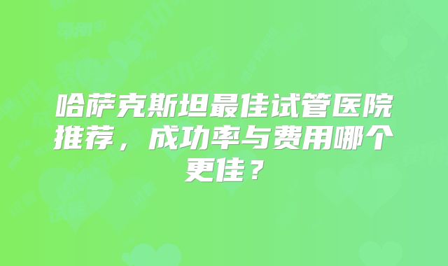 哈萨克斯坦最佳试管医院推荐，成功率与费用哪个更佳？