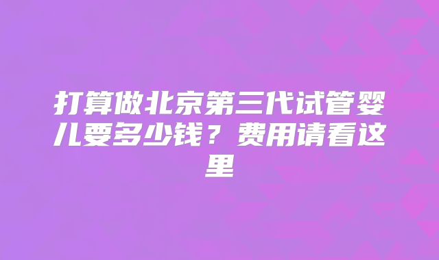 打算做北京第三代试管婴儿要多少钱?费用请看这里