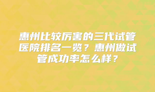 惠州比较厉害的三代试管医院排名一览？惠州做试管成功率怎么样？