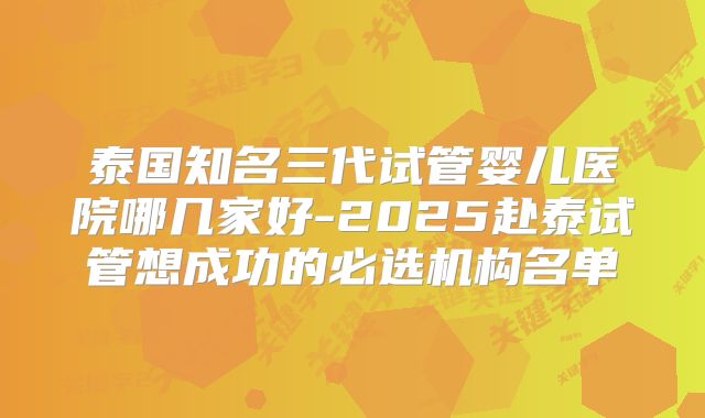 泰国知名三代试管婴儿医院哪几家好-2025赴泰试管想成功的必选机构名单