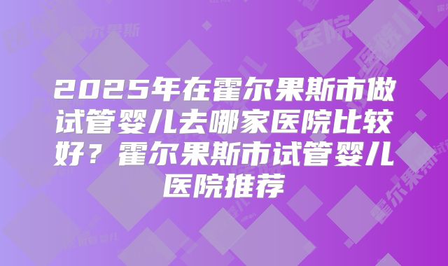 2025年在霍尔果斯市做试管婴儿去哪家医院比较好？霍尔果斯市试管婴儿医院推荐