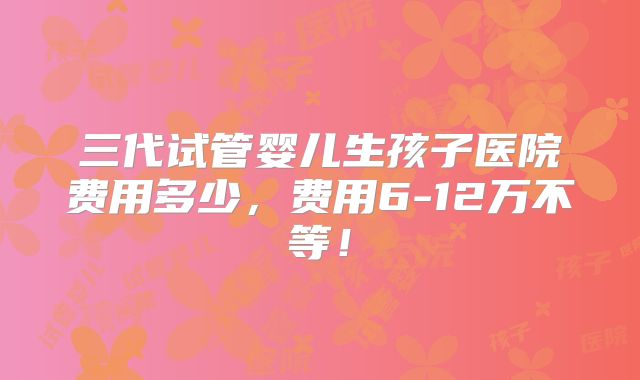 三代试管婴儿生孩子医院费用多少，费用6-12万不等！