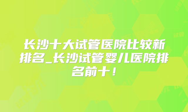 长沙十大试管医院比较新排名_长沙试管婴儿医院排名前十！