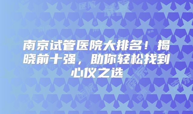 南京试管医院大排名!揭晓前十强,助你轻松找到心仪之选