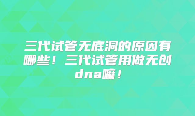 三代试管无底洞的原因有哪些!三代试管用做无创dna嘛!