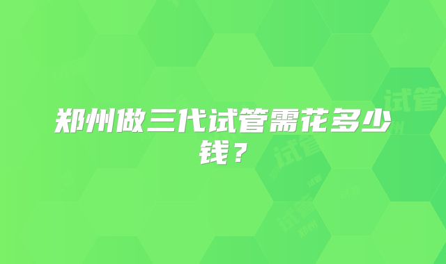 郑州做三代试管需花多少钱?