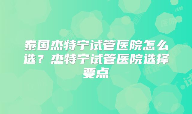 泰国杰特宁试管医院怎么选?杰特宁试管医院选择要点
