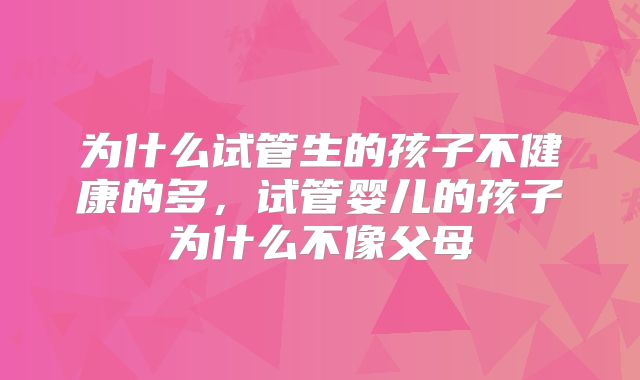 为什么试管生的孩子不健康的多，试管婴儿的孩子为什么不像父母