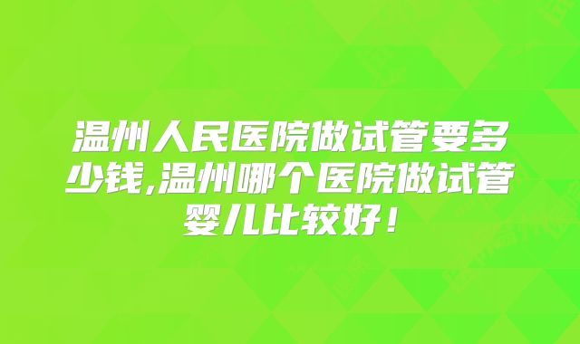 温州人民医院做试管要多少钱,温州哪个医院做试管婴儿比较好!