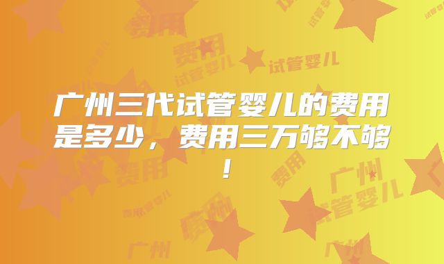 广州三代试管婴儿的费用是多少，费用三万够不够！