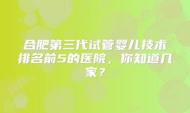 合肥第三代试管婴儿技术排名前5的医院，你知道几家？