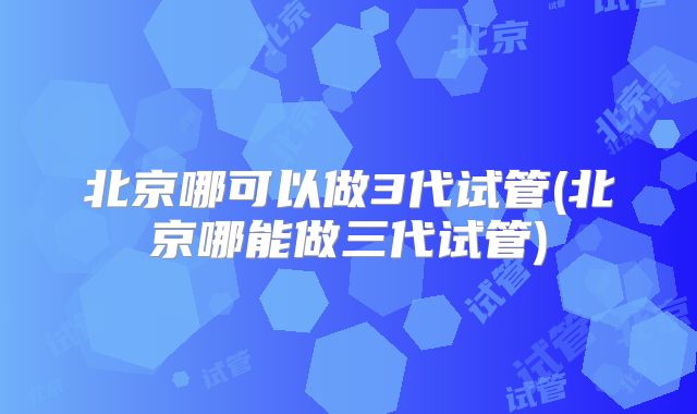 北京哪可以做3代试管(北京哪能做三代试管)