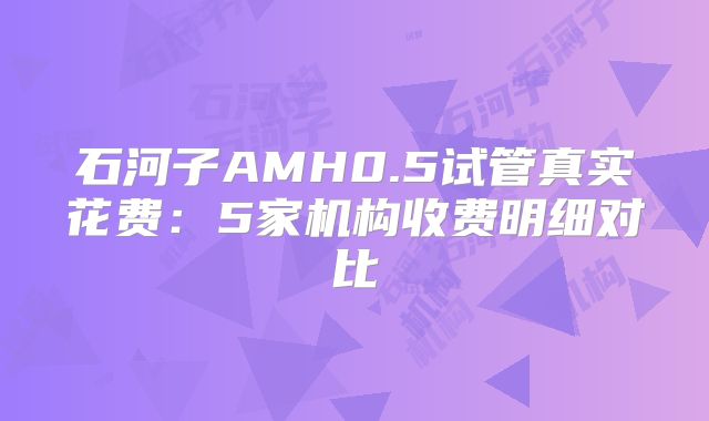 石河子AMH0.5试管真实花费:5家机构收费明细对比