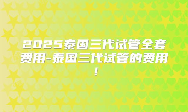 2025泰国三代试管全套费用-泰国三代试管的费用！