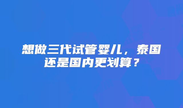 想做三代试管婴儿,泰国还是国内更划算?