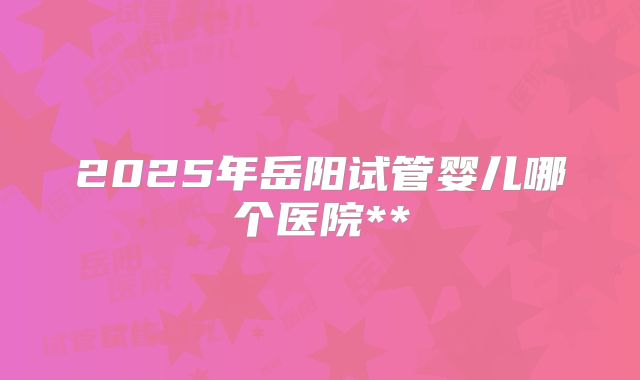 2025年岳阳试管婴儿哪个医院**