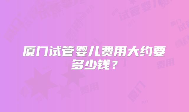 厦门试管婴儿费用大约要多少钱?